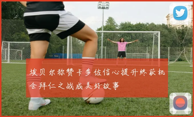 埃贝尔称赞卡多佐信心提升终获机会拜仁之战成美好故事