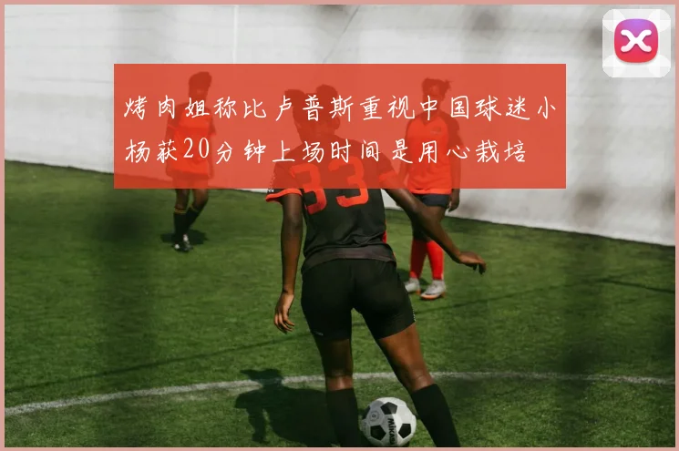 烤肉姐称比卢普斯重视中国球迷小杨获20分钟上场时间是用心栽培