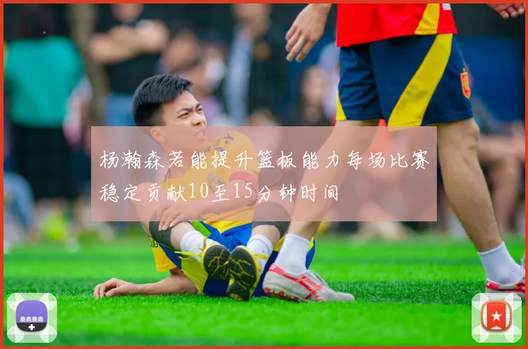 杨瀚森若能提升篮板能力每场比赛稳定贡献10至15分钟时间