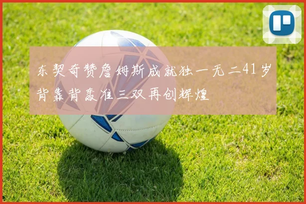 东契奇赞詹姆斯成就独一无二41岁背靠背轰准三双再创辉煌