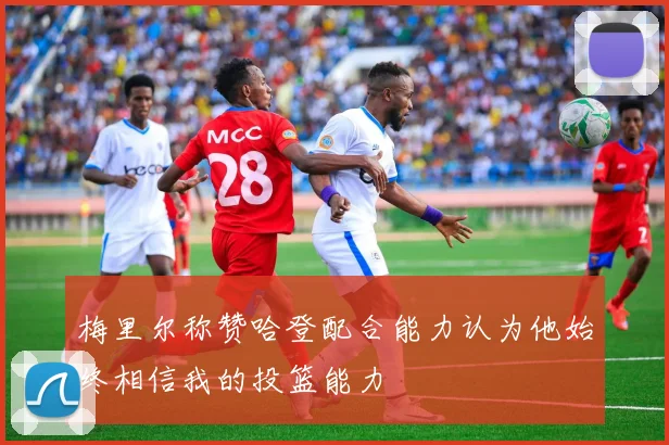梅里尔称赞哈登配合能力认为他始终相信我的投篮能力