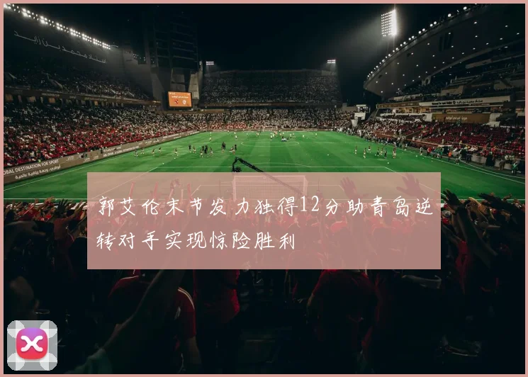 郭艾伦末节发力独得12分助青岛逆转对手实现惊险胜利