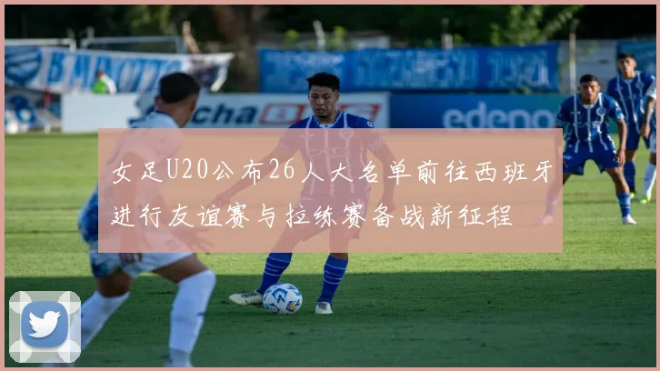 女足U20公布26人大名单前往西班牙进行友谊赛与拉练赛备战新征程
