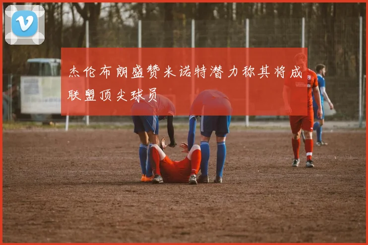 杰伦布朗盛赞米诺特潜力称其将成联盟顶尖球员