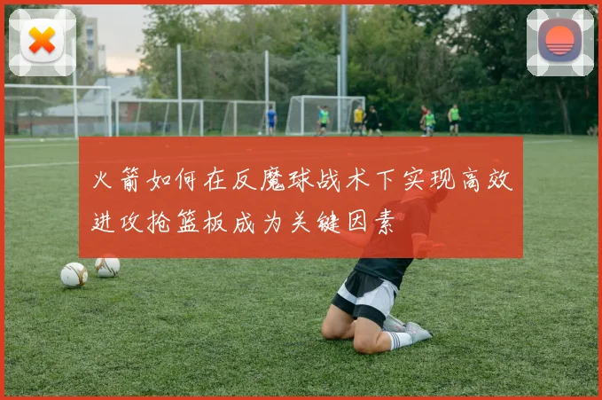 火箭如何在反魔球战术下实现高效进攻抢篮板成为关键因素