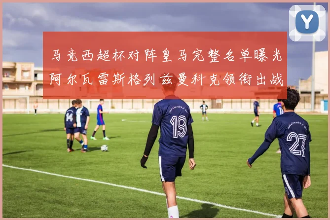 马竞西超杯对阵皇马完整名单曝光阿尔瓦雷斯格列兹曼科克领衔出战