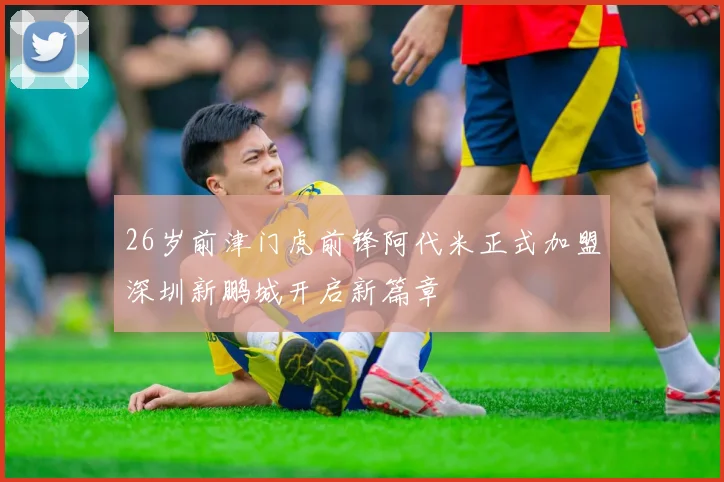 26岁前津门虎前锋阿代米正式加盟深圳新鹏城开启新篇章
