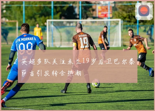 英超多队关注米兰19岁后卫巴尔泰萨吉引发转会热潮