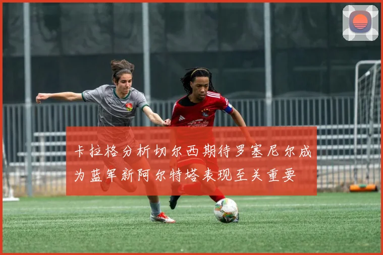 卡拉格分析切尔西期待罗塞尼尔成为蓝军新阿尔特塔表现至关重要
