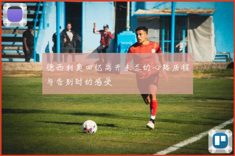 德西利奥回忆离开米兰的心路历程与告别时的感受
