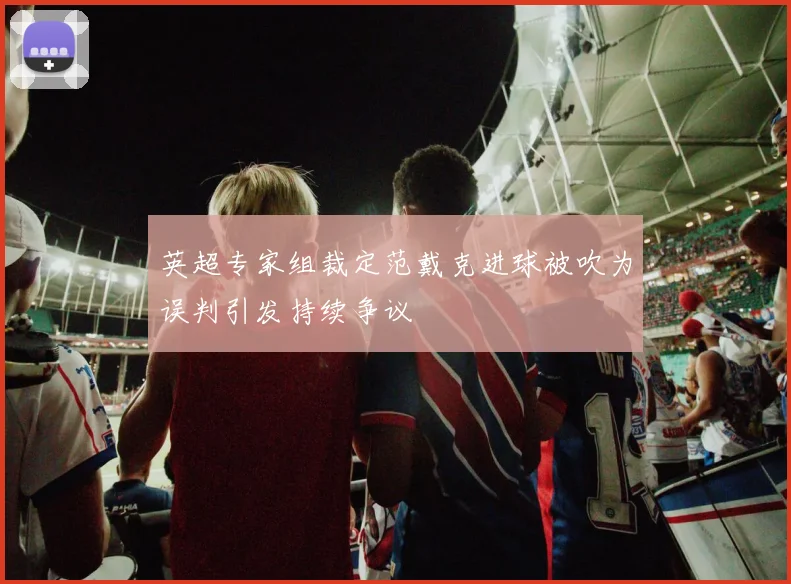 英超专家组裁定范戴克进球被吹为误判引发持续争议