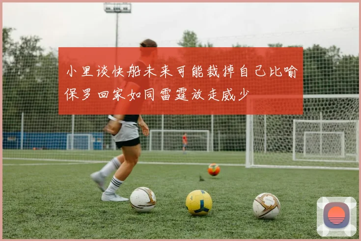 小里谈快船未来可能裁掉自己比喻保罗回家如同雷霆放走威少