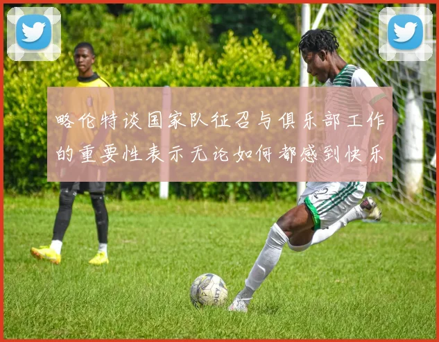 略伦特谈国家队征召与俱乐部工作的重要性表示无论如何都感到快乐