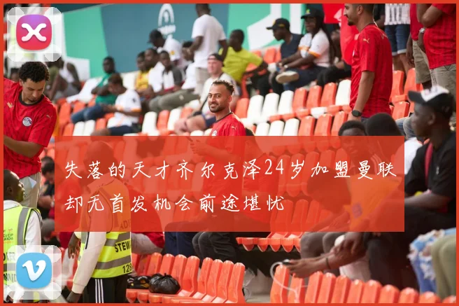 失落的天才齐尔克泽24岁加盟曼联却无首发机会前途堪忧