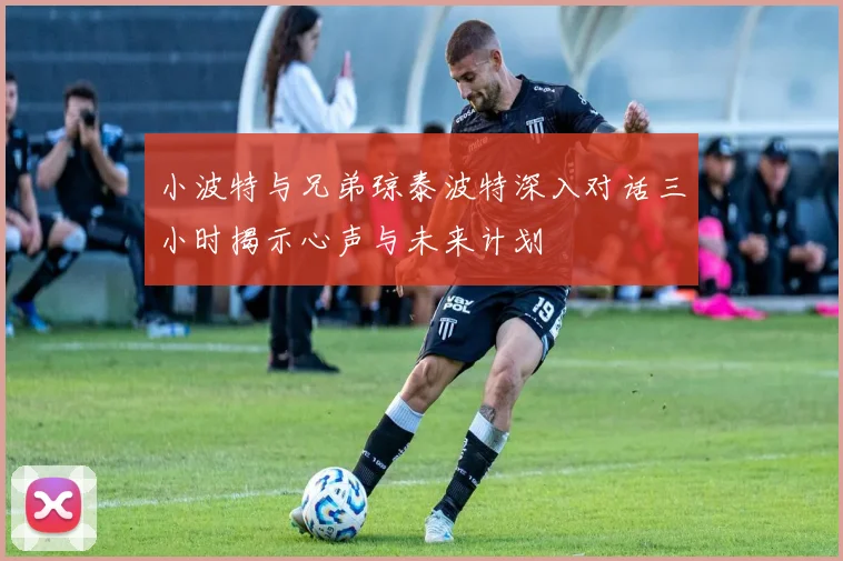 小波特与兄弟琼泰波特深入对话三小时揭示心声与未来计划