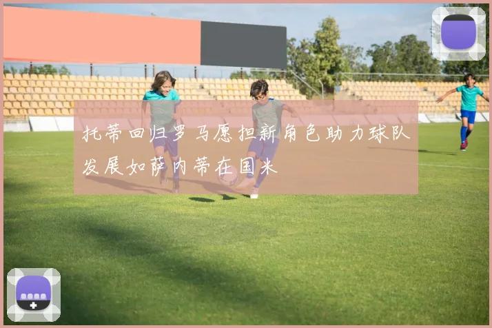 托蒂回归罗马愿担新角色助力球队发展如萨内蒂在国米