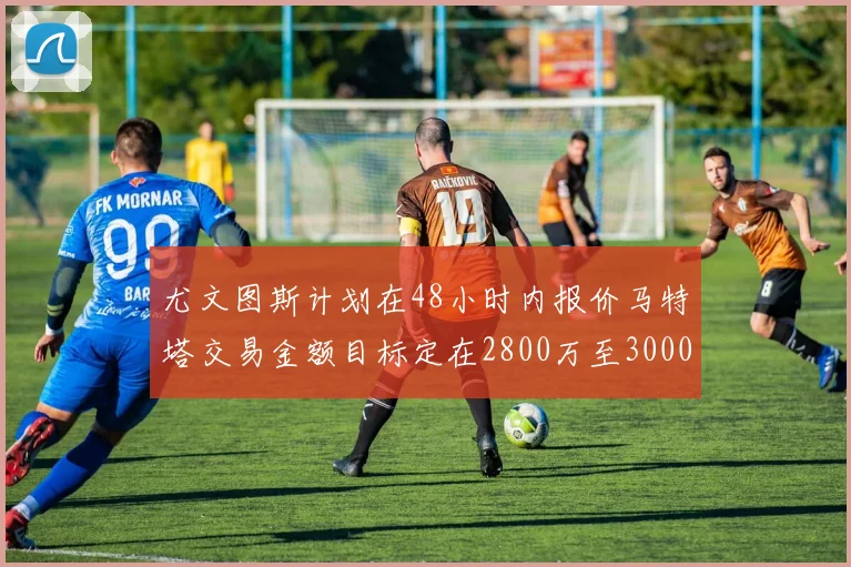 尤文图斯计划在48小时内报价马特塔交易金额目标定在2800万至3000万欧元